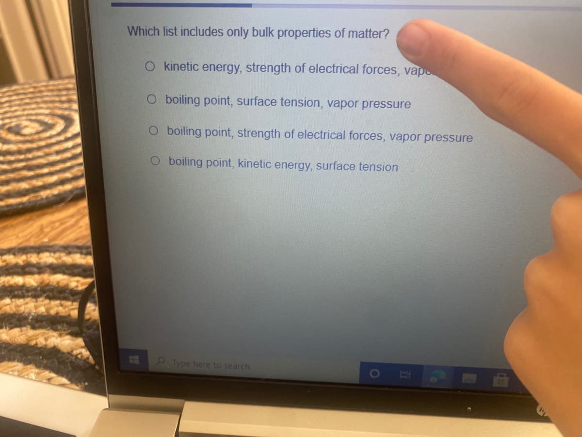 Which list includes only bulk properties of matter?
O kinetic energy, strength of electrical forces, vapo
O boiling point, surface tension, vapor pressure
O boiling point, strength of electrical forces, vapor pressure
O boiling point, kinetic energy, surface tension
2Type here to search
