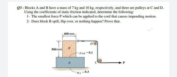 Q3 - Blocks A and B have a mass of 7 kg and 10 kg, respectively, and there are pulleys at C and D.
Using the coefficients of static friction indicated, determine the following:
1- The smallest force P which can be applied to the cord that causes impending motion.
2- Does block B spill, flip over, or nothing happen? Prove that.
400 mm
D
B
500 mm
HAB=0.1
A
P
HA=0.3
co