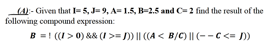 (A):- Given that I= 5, J= 9, A=1.5, B=2.5 and C= 2 find the result of the
following compound expression:
B = ! ((I > 0) && (I >= J)) || ((A < B/C) || (-- C<= J)
