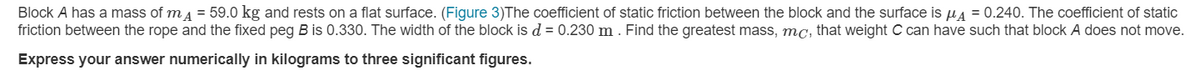 Block A has a mass of m4 = 59.0 kg and rests on a flat surface. (Figure 3)The coefficient of static friction between the block and the surface is u4 = 0.240. The coefficient of static
friction between the rope and the fixed peg B is 0.330. The width of the block is d = 0.230 m . Find the greatest mass, mc, that weight C can have such that block A does not move.
Express your answer numerically in kilograms to three significant figures.
