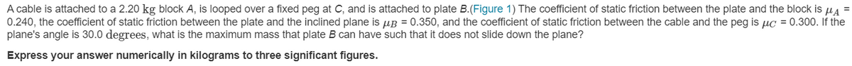 A cable is attached to a 2.20 kg block A, is looped over a fixed peg at C, and is attached to plate B.(Figure 1) The coefficient of static friction between the plate and the block is ua
0.240, the coefficient of static friction between the plate and the inclined plane is µB = 0.350, and the coefficient of static friction between the cable and the peg is uc = 0.300. If the
plane's angle is 30.0 degrees, what is the maximum mass that plate B can have such that it does not slide down the plane?
Express your answer numerically in kilograms to three significant figures.
