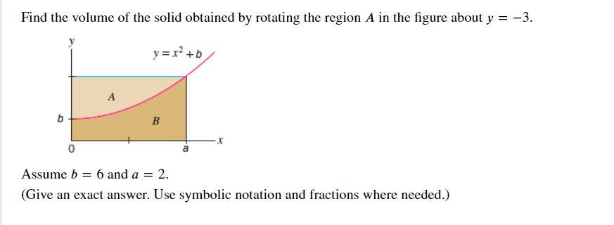 Find the volume of the solid obtained by rotating the region A in the figure about y = -3.
y = x² +b
A
b
B
Assume b
6 and a = 2.
(Give an exact answer. Use symbolic notation and fractions where needed.)
