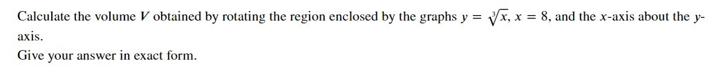 Calculate the volume V obtained by rotating the region enclosed by the graphs y =
x = 8, and the x-axis about the y-
axis.
Give your answer in exact form.
