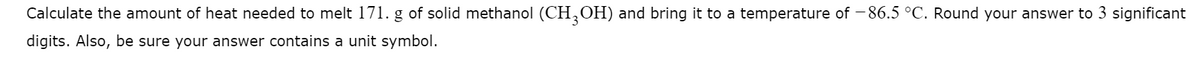 Calculate the amount of heat needed to melt 171. g of solid methanol (CHOH) and bring it to a temperature of - 86.5 °C. Round your answer to 3 significant
digits. Also, be sure your answer contains a unit symbol.
