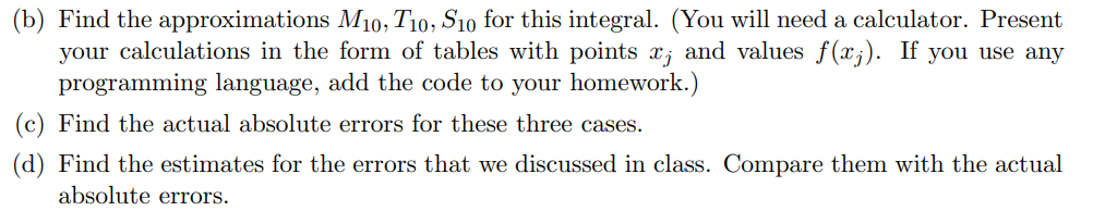 (b) Find the approximations M10, T10, S10 for this integral. (You will need a calculator. Present
your calculations in the form of tables with points x; and values f(x;). If you use any
programming language, add the code to your homework.)
(c) Find the actual absolute errors for these three cases.
(d) Find the estimates for the errors that we discussed in class. Compare them with the actual
absolute errors.
