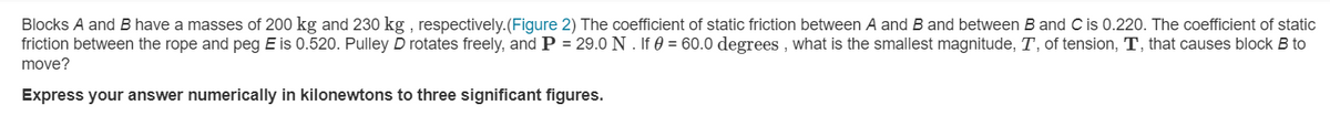 Blocks A and B have a masses of 200 kg and 230 kg , respectively.(Figure 2) The coefficient of static friction between A and B and between B and Cis 0.220. The coefficient of static
friction between the rope and peg E is 0.520. Pulley D rotates freely, and P = 29.0 N . If 0 = 60.0 degrees , what is the smallest magnitude, T, of tension, T, that causes block B to
move?
Express your answer numerically in kilonewtons to three significant figures.
