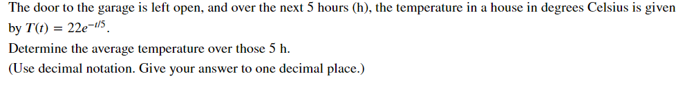 The door to the garage is left open, and over the next 5 hours (h), the temperature in a house in degrees Celsius is given
by T(t) = 22e-t/5
Determine the average temperature over those 5 h.
(Use decimal notation. Give your answer to one decimal place.)
