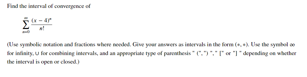 Find the interval of convergence of
00
(х — 4)"
Σ
п!
n=0
(Use symbolic notation and fractions where needed. Give your answers as intervals in the form (*, *). Use the symbol co
for infinity, U for combining intervals, and an appropriate type of parenthesis " (", ") "," [" or "] " depending on whether
the interval is open or closed.)
