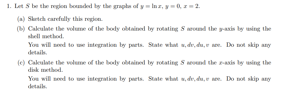 1. Let S be the region bounded by the graphs of y = In x, y = 0, x = 2.
(a) Sketch carefully this region.
(b) Calculate the volume of the body obtained by rotating S around the y-axis by using the
shell method.
You will need to use integration by parts. State what u, dv, du, v are. Do not skip any
details.
(c) Calculate the volume of the body obtained by rotating S around the x-axis by using the
disk method.
You will need to use integration by parts. State what u, dv, du, v are. Do not skip any
details.
