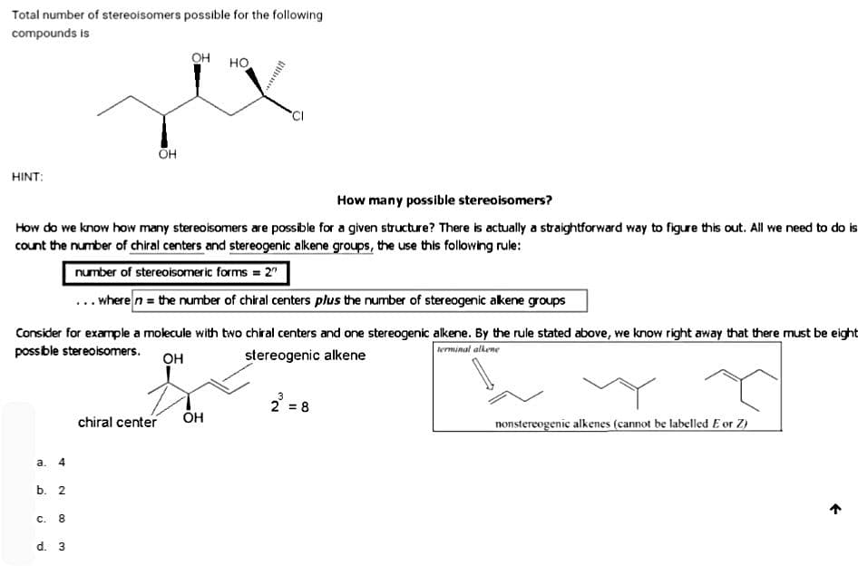 Total number of stereoisomers possible for the following
compounds is
HINT:
a. 4
How many possible stereoisomers?
How do we know how many stereoisomers are possible for a given structure? There is actually a straightforward way to figure this out. All we need to do is
count the number of chiral centers and stereogenic alkene groups, the use this following rule:
number of stereoisomeric forms = 2"
... where n = the number of chiral centers plus the number of stereogenic alkene groups
b. 2
Consider for example a molecule with two chiral centers and one stereogenic alkene. By the rule stated above, we know right away that there must be eight
possible stereoisomers.
terminal alkene
OH
stereogenic alkene
C. 8
OH
d. 3
OH
chiral center
HO
OH
3
2 = 8
T
nonstereogenic alkenes (cannot be labelled E or Z)
←