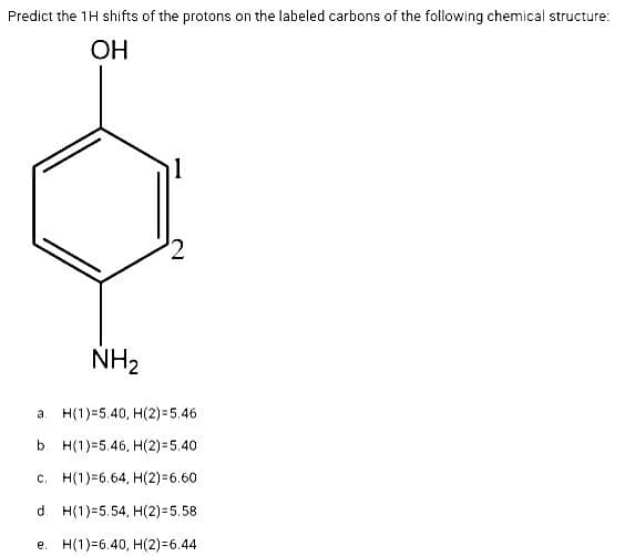 Predict the 1H shifts of the protons on the labeled carbons of the following chemical structure:
OH
NH₂
a
N
H(1) 5.40, H(2)=5.46
b. H(1)=5.46, H(2)=5.40
c. H(1) 6.64, H(2)=6.60
d. H(1)=5.54, H(2)=5.58
e. H(1) 6.40, H(2)=6.44