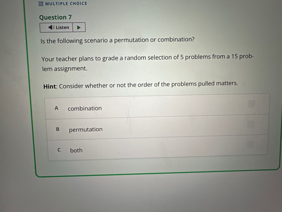 88 MULTIPLE CHOICE
Question 7
Listen
Is the following scenario a permutation or combination?
Your teacher plans to grade a random selection of 5 problems from a 15 prob-
lem assignment.
Hint: Consider whether or not the order of the problems pulled matters.
A combination
B permutation
C
both