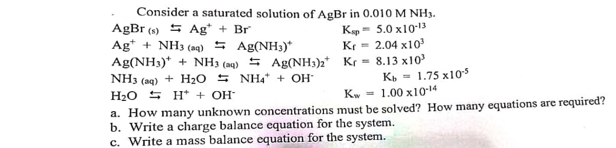 Consider a saturated solution of AgBr in 0.010 M NH3.
AgBr (s) 5 Ag* + Br
Ag* + NH3 (aq)
Ag(NH3)* + NH3 (aq) 5 Ag(NH3)2*
Ksp = 5.0 x10-13
Kr = 2.04 x103
5 Ag(NH3)*
Kr = 8.13 x103
NH3 (aq) + H2O 5 NH4* + OH¯
1.75 x105
H2O S H* + OH-
Kw = 1.00 x10-14
a. How many unknown concentrations must be solved? How many equations are required?
b. Write a charge balance equation for the system.
c. Write a mass balance equation for the system.
