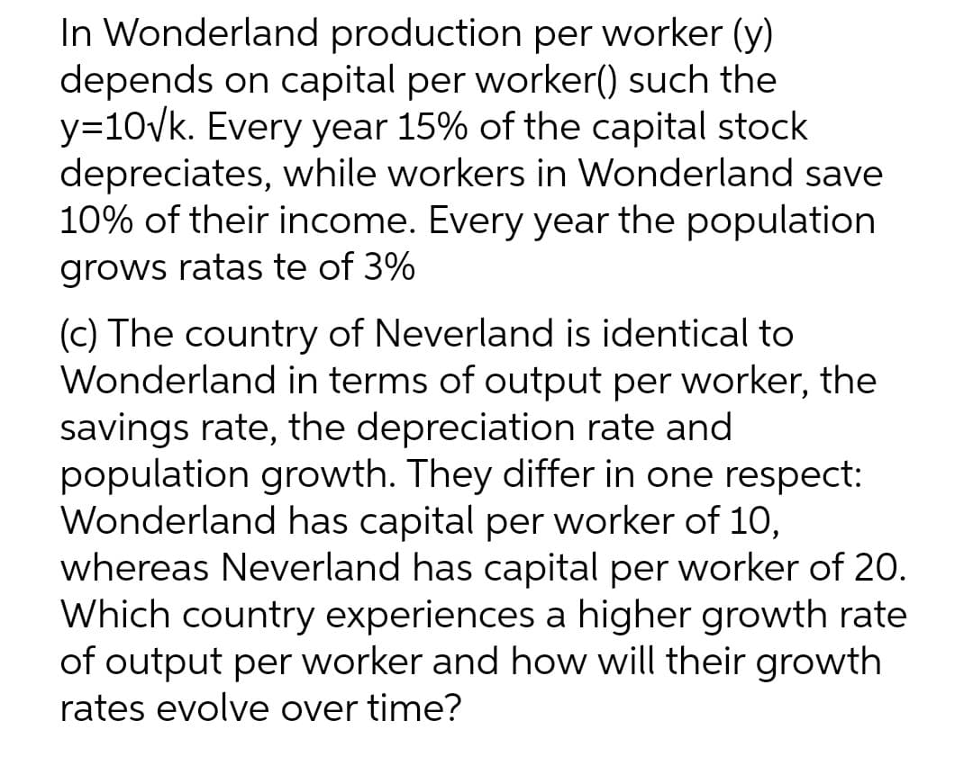 In Wonderland production per worker (y)
depends on capital per worker() such the
y=10vk. Every year 15% of the capital stock
depreciates, while workers in Wonderland save
10% of their income. Every year the population
grows ratas te of 3%
(c) The country of Neverland is identical to
Wonderland in terms of output per worker, the
savings rate, the depreciation rate and
population growth. They differ in one respect:
Wonderland has capital per worker of 10,
whereas Neverland has capital per worker of 20.
Which country experiences a higher growth rate
of output per worker and how will their growth
rates evolve over time?
