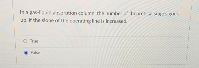 In a gas-liquid absorption column, the number of theoretical stages goes
up, if the slope of the operating line is increased.
True
False
