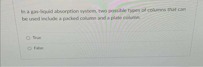 In a gas-liquid absorption system, two possible types of columns that can
be used include a packed column and a plate column.
True
O False
