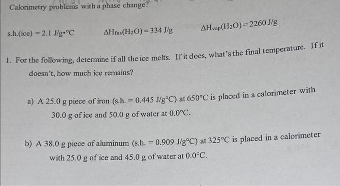 Calorimetry problems with a phase change?
s.h.(ice) = 2.1 J/g-°C
AHfus (H2O) = 334 J/g
AHvap(H2O)= 2260 J/g
%3D
1. For the following, determine if all the ice melts. Ifit does, what's the final temperature. If it
doesn't, how much ice remains?
a) A 25.0 g piece of iron (s.h. 0.445 J/g°C) at 650°C is placed in a calorimeter with
30.0 g of ice and 50.0 g of water at 0.0°C.
b) A 38.0 g piece of aluminum (s.h. = 0.909 J/g°C) at 325°C is placed in a calorimeter
%3D
with 25.0 g of ice and 45.0 g of water at 0.0°C.
