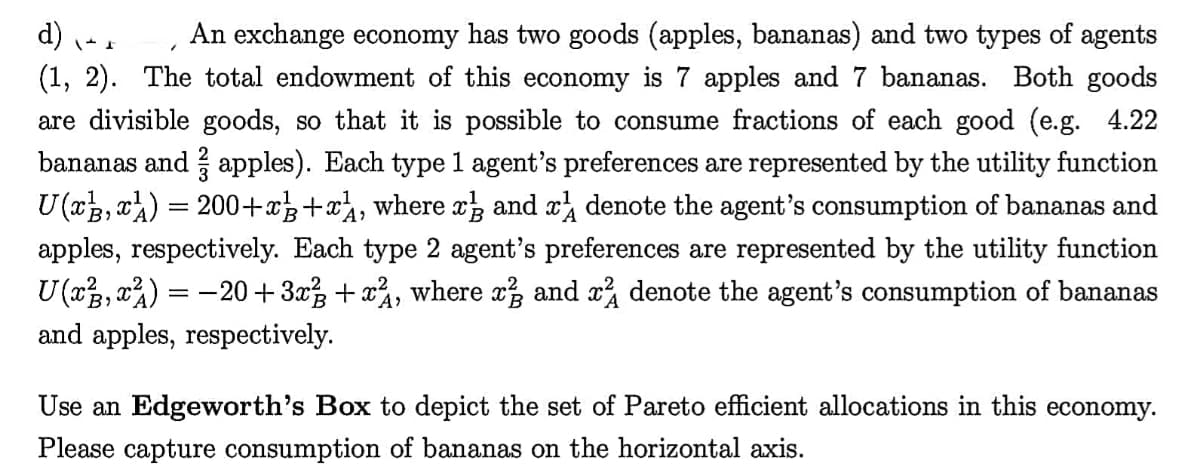 d) - .
(1, 2). The total endowment of this economy is 7 apples and 7 bananas. Both goods
are divisible goods, so that it is possible to consume fractions of each good (e.g. 4.22
bananas and apples). Each type 1 agent's preferences are represented by the utility function
U (x3, xa) = 200+x+x, where xz and x denote the agent's consumption of bananas and
apples, respectively. Each type 2 agent's preferences are represented by the utility function
U(x3, x%) = -20 + 3x + xà, where x, and x denote the agent's consumption of bananas
and apples, respectively.
An exchange economy has two goods (apples, bananas) and two types of agents
Use an Edgeworth's Box to depict the set of Pareto efficient allocations in this economy.
Please capture consumption of bananas on the horizontal axis.
