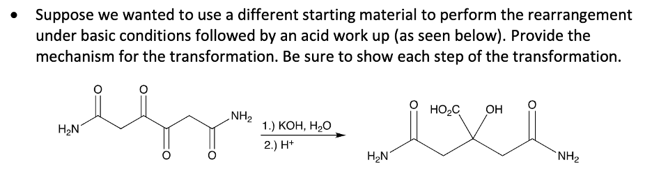 Suppose we wanted to use a different starting material to perform the rearrangement
under basic conditions followed by an acid work up (as seen below). Provide the
mechanism for the transformation. Be sure to show each step of the transformation.
NH2
HO,C
OH
H2N
1.) КОН, Н,О
2.) H*
H2N
`NH2
