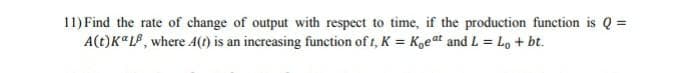 11) Find the rate of change of output with respect to time, if the production function is Q =
A(t)K"LP, where A(t) is an increasing function of t, K = K,eat and L = Lo + bt.
%3D
