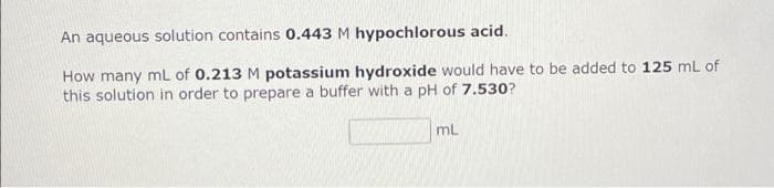 An aqueous solution contains 0.443 M hypochlorous acid.
How many mL of 0.213 M potassium hydroxide would have to be added to 125 mL of
this solution in order to prepare a buffer with a pH of 7.530?
mL
