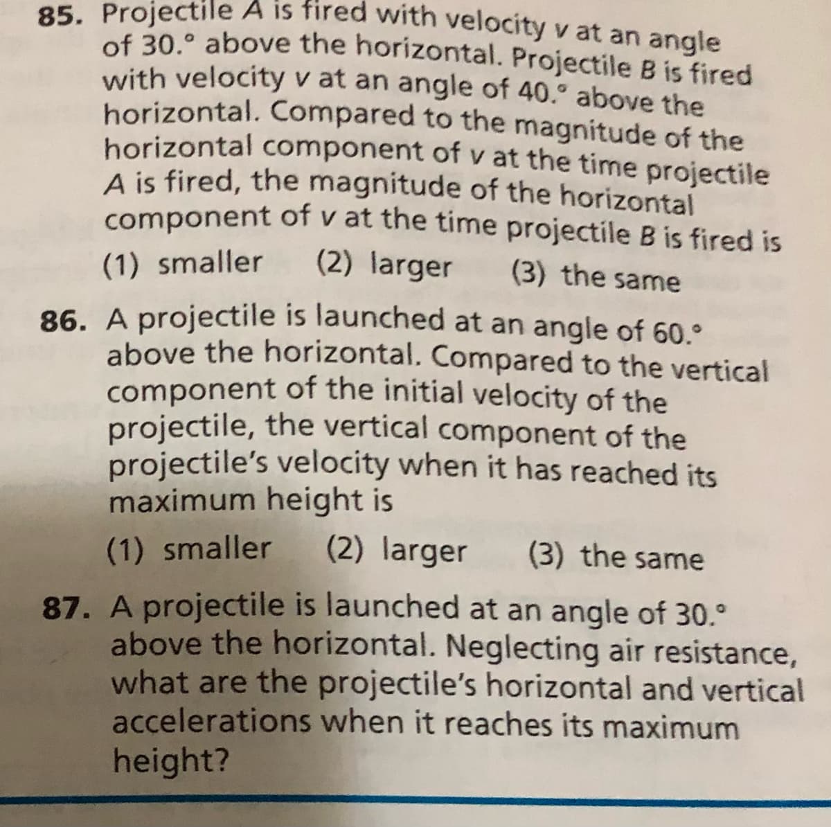 85. Projectile A is fired with velocity v at an angle
of 30.° above the horizontal. Projectile B is fired
with velocity v at an angle of 40.° above the
horizontal. Compared to the magnitude of the
horizontal component of v at the time projectile
A is fired, the magnitude of the horizontal
component of v at the time projectile B is fired is
(2) larger
(1) smaller
(3) the same
86. A projectile is launched at an angle of 60.°
above the horizontal. Compared to the vertical
component of the initial velocity of the
projectile, the vertical component of the
projectile's velocity when it has reached its
maximum height is
(1) smaller
(2) larger
(3) the same
87. A projectile is launched at an angle of 30.°
above the horizontal. Neglecting air resistance,
what are the projectile's horizontal and vertical
accelerations when it reaches its maximum
height?
