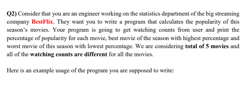 Q2) Consider that you are an engineer working on the statistics department of the big streaming
company BestFlix. They want you to write a program that calculates the popularity of this
season's movies. Your program is going to get watching counts from user and print the
percentage of popularity for each movie, best movie of the season with highest percentage and
worst movie of this season with lowest percentage. We are considering total of 5 movies and
all of the watching counts are different for all the movies.
Here is an example usage of the program you are supposed to write:
