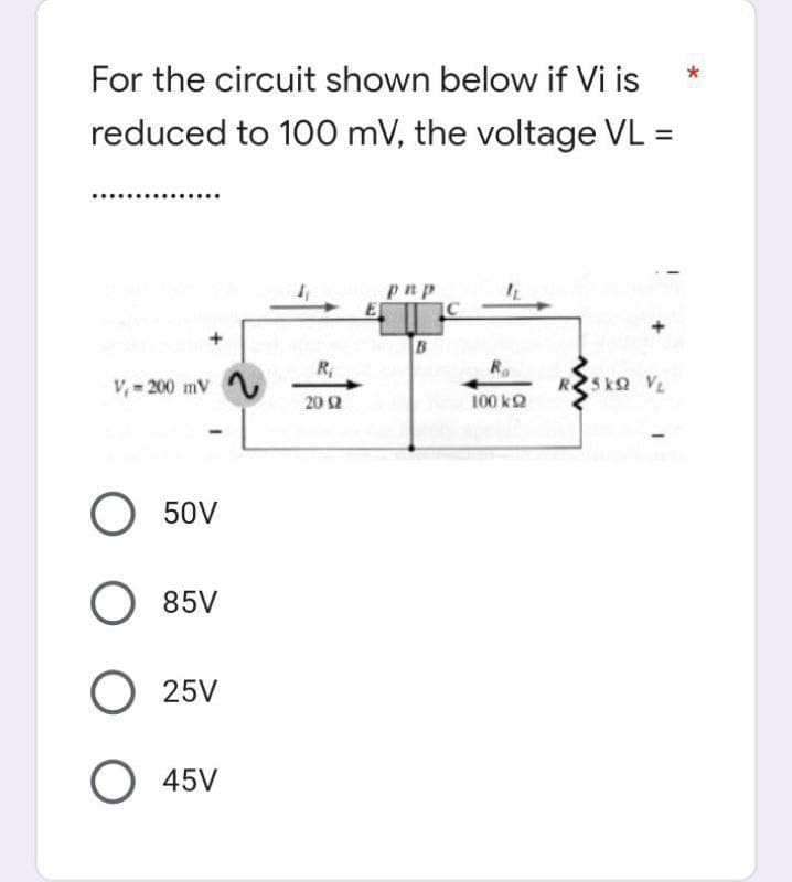 *
For the circuit shown below if Vi is
reduced to 100 mV, the voltage VL =
pnp
B
V₁-200 mV
RSKO VL
O 50V
O 85V
O 25V
O 45V
-L
R₁
2012
E
C
R₂
100 k