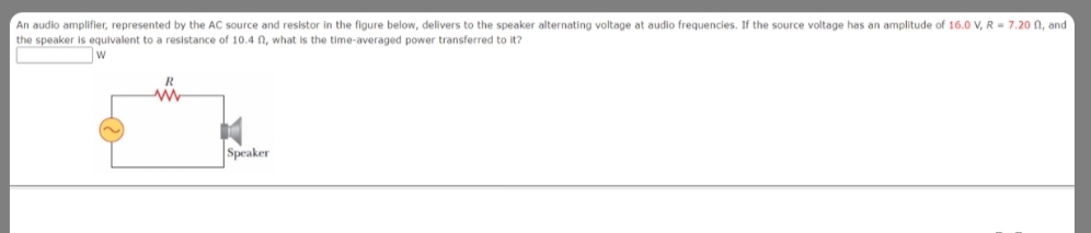 An audio amplifier, represented by the AC source and resistor in the figure below, delivers to the speaker alternating voltage at audio frequencies. If the source voltage has an amplitude of 16.0 V, R = 7.20 N, and
the speaker is equivalent to a resistance of 10.4 n, what is the time-averaged power transferred to it?
Speaker
