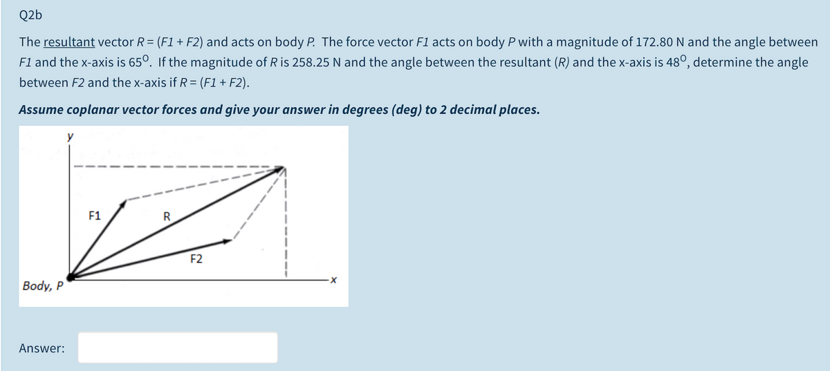 Q2b
The resultant vector R= (F1 + F2) and acts on body P. The force vector F1 acts on body P with a magnitude of 172.80 N and the angle between
F1 and the x-axis is 65°. If the magnitude of R is 258.25 N and the angle between the resultant (R) and the x-axis is 48°, determine the angle
between F2 and the x-axis if R = (F1+ F2).
Assume coplanar vector forces and give your answer in degrees (deg) to 2 decimal places.
y
F1
R
F2
Body, P
Answer:
