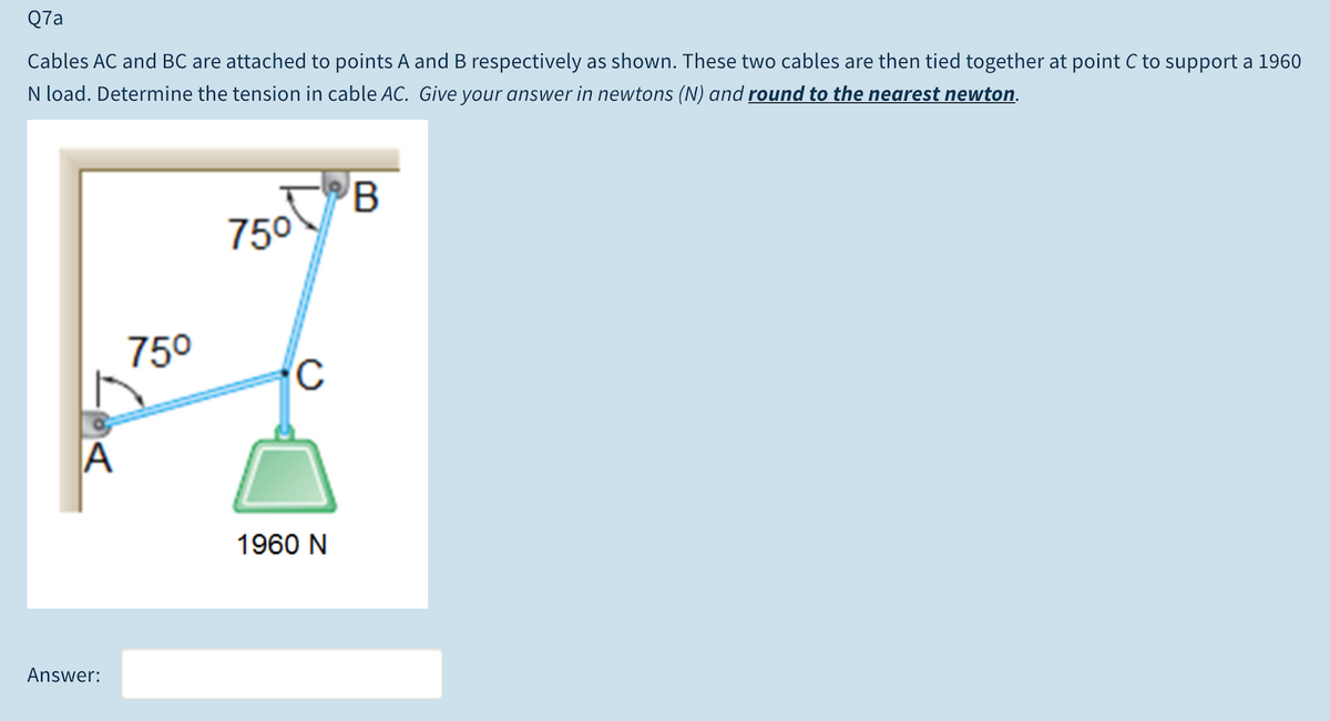 Q7a
Cables AC and BC are attached to points A and B respectively as shown. These two cables are then tied together at point C to support a 1960
N load. Determine the tension in cable AC. Give your answer in newtons (N) and round to the nearest newton.
750
750
A
1960 N
Answer:
