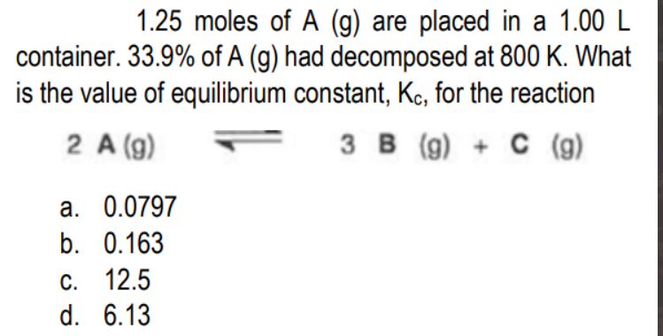 1.25 moles of A (g) are placed in a 1.00 L
container. 33.9% of A (g) had decomposed at 800 K. What
is the value of equilibrium constant, Kc, for the reaction
2 A (g)
3 B (g) + C (g)
з в
C (g)
a. 0.0797
b. 0.163
С. 12.5
d. 6.13
