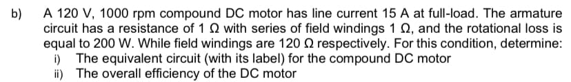 b)
A 120 V, 1000 rpm compound DC motor has line current 15 A at full-load. The armature
circuit has a resistance of 12 with series of field windings 1 2, and the rotational loss is
equal to 200 W. While field windings are 120 respectively. For this condition, determine:
i) The equivalent circuit (with its label) for the compound DC motor
ii) The overall efficiency of the DC motor