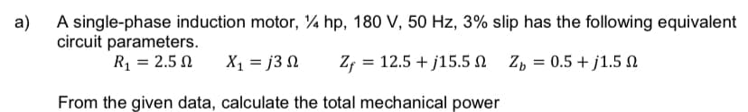 a)
A single-phase induction motor, ¼ hp, 180 V, 50 Hz, 3% slip has the following equivalent
circuit parameters.
R₁ = 2.50 X1 = j3 Ω Zf = 12.5+j15.5
Zp=0.5+j1.5
From the given data, calculate the total mechanical power