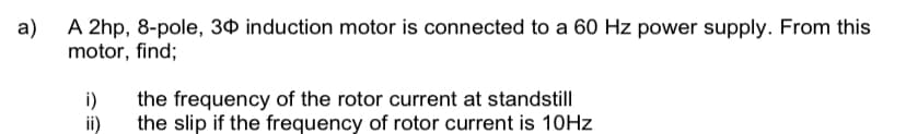 a)
A 2hp, 8-pole, 30 induction motor is connected to a 60 Hz power supply. From this
motor, find;
i)
ii)
the frequency of the rotor current at standstill
the slip if the frequency of rotor current is 10Hz