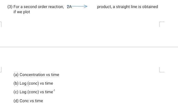 (3) For a second order reaction, 2A
if we plot
product, a straight line is obtained
(a) Concentration vs time
(b) Log (conc) vs time
(c) Log (conc) vs time"
(d) Conc vs time
