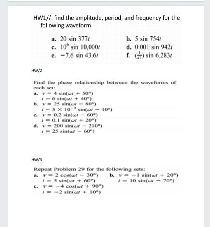 HW1//: find the amplitude, period, and frequency for the
following waveform.
a. 20 sin 377t
b. 5 sin 754t
c. 10° sin 10,000r
d. 0.001 sin 942t
f. ) sin 6.283t
e. -7.6 sin 43.6t
HW/2
Find the phase relationship between the waveforms of
each set:
a. v= 4 sin(wt + 50°)
i = 6 sin(wt + 40°)
80°)
i = 5 x 10- sin(wt
60°)
i = 0.1 sin(wt + 20°)
b. v= 25 sin(wt
10°)
c. v= 0.2 sin(wt
d. v= 200 sin(wt
210°)
i- 25 sin(wwt – 60°)
HW/3
Repeat Problem 29 for the following sets:
a. v= 2 cos(wr - 30°)
i = 5 sin(wt + 60°)
c. v= -4 cos(wt + 90°)
i = -2 sin(wt + 10°)
b. v -1 sin(wr + 20°)
i - 10 sin(wwt - 70°)
