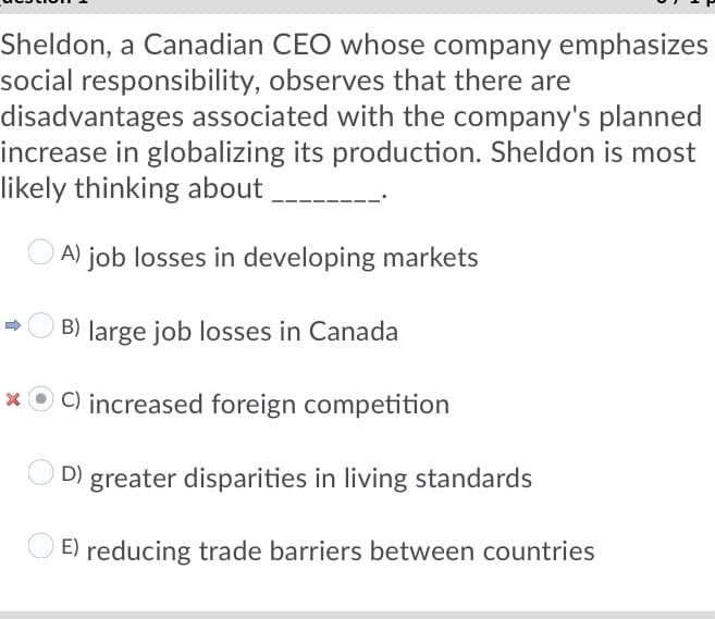 Sheldon, a Canadian CEO whose company emphasizes
social responsibility, observes that there are
disadvantages associated with the company's planned
increase in globalizing its production. Sheldon is most
likely thinking about
A)
job losses in developing markets
O B) large job losses in Canada
* O C) increased foreign competition
D) greater disparities in living standards
E) reducing trade barriers between countries
