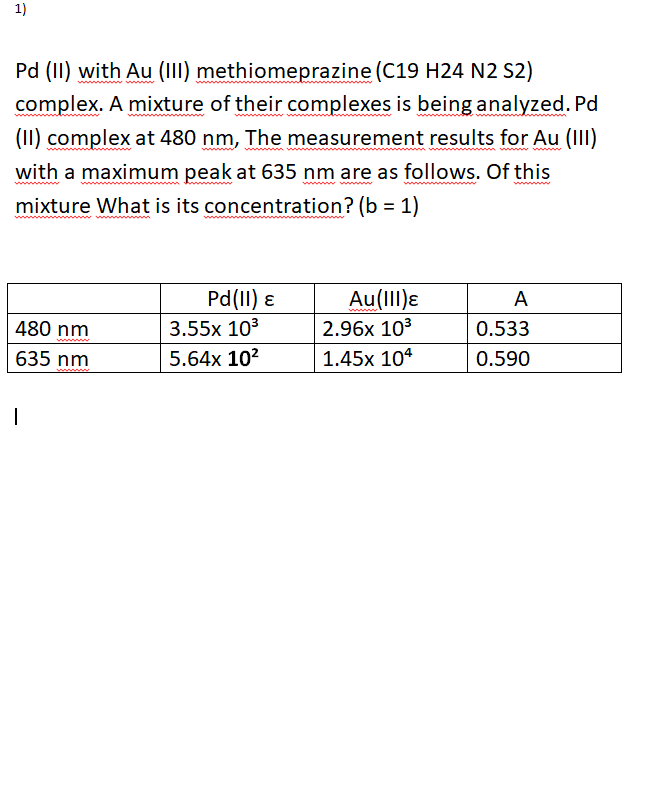 1)
Pd (II) with Au (III) methiomeprazine (C19 H24 N2 S2)
complex. A mixture of their complexes is being analyzed. Pd
(II) complex at 480 nm, The measurement results for Au (II)
with a maximum peak at 635 nm are as follows. Of this
mixture What is its concentration? (b = 1)
Pd(II) ɛ
Au(III)ɛ
2.96x 103
A
480 nm
3.55x 103
0.533
635 nm
5.64x 102
1.45x 104
0.590
