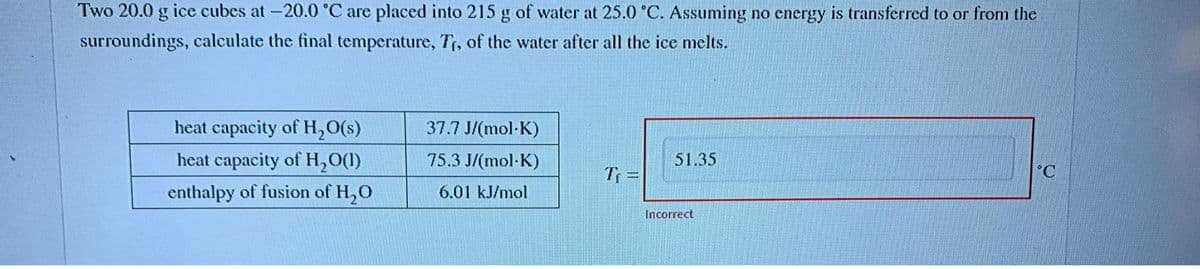 Two 20.0 g ice cubes at -20.0 °C are placed into 215 g of water at 25.0 °C. Assuming no energy is transferred to or from the
surroundings, calculate the final temperature, Tr, of the water after all the ice melts.
heat capacity of H₂O(s)
heat capacity of H₂O(1)
enthalpy of fusion of H₂O
37.7 J/(mol-K)
75.3 J/(mol-K)
6.01 kJ/mol
T₁ =
51.35
Incorrect