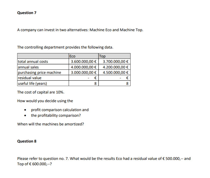 Question 7
A company can invest in two alternatives: Machine Eco and Machine Top.
The controlling department provides the following data.
Eco
total annual costs
annual sales
3.600.000,00 €
4.000.000,00 €
3.000.000,00 €
€
8
purchasing price machine
residual value
useful life (years)
The cost of capital are 10%.
How would you decide using the
• profit comparison calculation and
the profitability comparison?
When will the machines be amortized?
Question 8
Top
3.700.000,00 €
4.200.000,00 €
4.500.000,00 €
€
8
Please refer to question no. 7. What would be the results Eco had a residual value of € 500.000,-- and
Top of € 600.000,--?