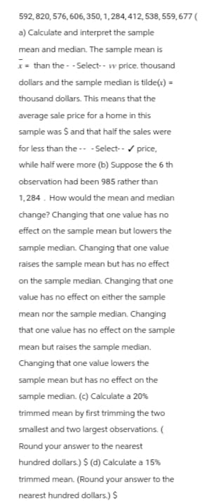 592,820,576,606, 350, 1, 284,412, 538, 559,677 (
a) Calculate and interpret the sample
mean and median. The sample mean is
x = than the--Select-- w price. thousand
dollars and the sample median is tilde(x) =
thousand dollars. This means that the
average sale price for a home in this
sample was $ and that half the sales were
for less than the ---Select-- ✓ price,
while half were more (b) Suppose the 6 th
observation had been 985 rather than
1,284. How would the mean and median
change? Changing that one value has no
effect on the sample mean but lowers the
sample median. Changing that one value
raises the sample mean but has no effect
on the sample median. Changing that one
value has no effect on either the sample
mean nor the sample median. Changing
that one value has no effect on the sample
mean but raises the sample median.
Changing that one value lowers the
sample mean but has no effect on the
sample median. (c) Calculate a 20%
trimmed mean by first trimming the two
smallest and two largest observations. (
Round your answer to the nearest
hundred dollars.) $ (d) Calculate a 15%
trimmed mean. (Round your answer to the
nearest hundred dollars.) $