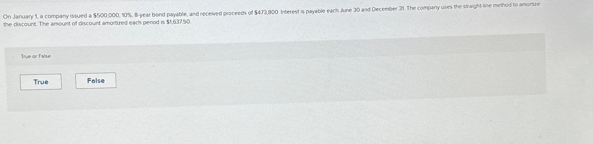 On January 1, a company issued a $500,000, 10%, 8-year bond payable, and received proceeds of $473,800. Interest is payable each June 30 and December 31. The company uses the straight-line method to amortize
the discount. The amount of discount amortized each period is $1,637.50.
True or False
True
False