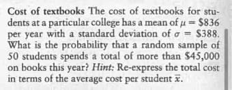 Cost of textbooks The cost of textbooks for stu-
dents at a particular college has a mean of u = $836
per year with a standard deviation of o = $388.
What is the probability that a random sample of
50 students spends a total of more than $45,000
on books this year? Hint: Re-express the total cost
in terms of the average cost per student x.
%3!
