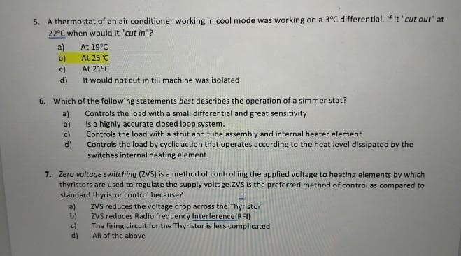 5. A thermostat of an air conditioner working in cool mode was working on a 3°C differential. If it "cut out" at
22°C when would it "cut in"?
a)
b)
c)
(p)
It would not cut in till machine was isolated
At 19°C
At 25°C
At 21°C
6. Which of the following statements best describes the operation of a simmer stat?
Controls the load with a small differential and great sensitivity
Is a highly accurate closed loop system.
Controls the load with a strut and tube assembly and internal heater element
Controls the load by cyclic action that operates according to the heat level dissipated by the
switches internal heating element.
a)
b)
7. Zero voltage switching (ZVS) is a method of controlling the applied voltage to heating elements by which
thyristors are used to regulate the supply voltage.ZVS is the preferred method of control as compared to
standard thyristor control because?
ZVs reduces the voltage drop across the Thyristor
Zvs reduces Radio frequency Interference(RFI)
The firing circuit for the Thyristor is less complicated
All of the above
a)
b)
c)
d)
