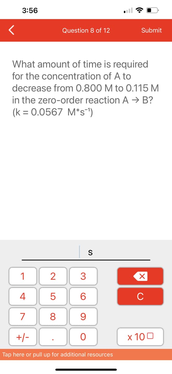 3:56
1
4
7
+/-
Question 8 of 12
What amount of time is required
for the concentration of A to
decrease from 0.800 M to 0.115 M
in the zero-order reaction A → B?
(k = 0.0567 M*s¯¹)
2
5
8
3
60
9
O
S
Submit
Tap here or pull up for additional resources
XU
x 100