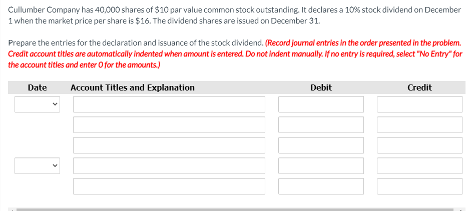 Cullumber Company has 40,000 shares of $10 par value common stock outstanding. It declares a 10% stock dividend on December
1 when the market price per share is $16. The dividend shares are issued on December 31.
Prepare the entries for the declaration and issuance of the stock dividend. (Record journal entries in the order presented in the problem.
Credit account titles are automatically indented when amount is entered. Do not indent manually. If no entry is required, select "No Entry" for
the account titles and enter O for the amounts.)
Date
Account Titles and Explanation
Debit
Credit
>
