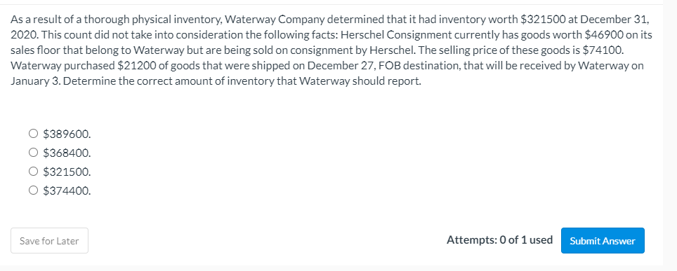 As a result of a thorough physical inventory, Waterway Company determined that it had inventory worth $321500 at December 31,
2020. This count did not take into consideration the following facts: Herschel Consignment currently has goods worth $46900 on its
sales floor that belong to Waterway but are being sold on consignment by Herschel. The selling price of these goods is $74100.
Waterway purchased $21200 of goods that were shipped on December 27, FOB destination, that will be received by Waterway on
January 3. Determine the correct amount of inventory that Waterway should report.
O $389600.
O $368400.
O $321500.
O $374400.
Save for Later
Attempts: 0 of 1 used
Submit Answer
