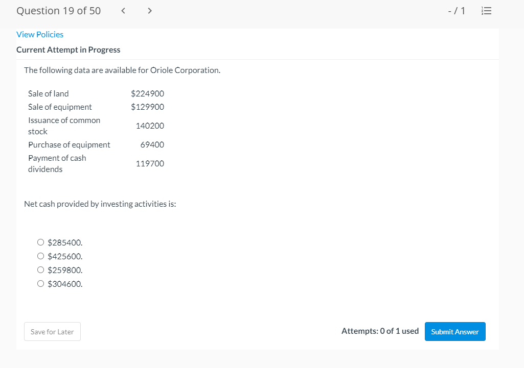 Question 19 of 50
< >
-/1
View Policies
Current Attempt in Progress
The following data are available for Oriole Corporation.
Sale of land
$224900
Sale of equipment
$129900
Issuance of common
140200
stock
Purchase of equipment
69400
Payment of cash
119700
dividends
Net cash provided by investing activities is:
O $285400.
O $425600.
O $259800.
O $304600.
Save for Later
Attempts: 0 of 1 used
Submit Answer
!!
