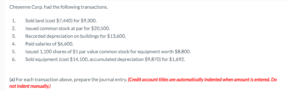 Cheyenne Corp. had the following transactions.
1.
Sold land (cost $7,440) for $9,300.
2.
Issued common stock at par for $20,500.
3.
Recorded depreciation on buildings for $13,600.
4.
Paid salaries of $6,600.
5.
Issued 1,100 shares of $1 par value common stock for equipment worth $8,800.
6.
Sold equipment (cost $14,100, accumulated depreciation $9,870) for $1,692.
(a) For each transaction above, prepare the journal entry. (Credit account titles are automatically indented when amount is entered. Do
not indent manually.)
